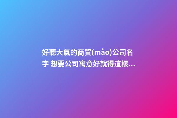 好聽大氣的商貿(mào)公司名字 想要公司寓意好就得這樣取-名學網(wǎng)